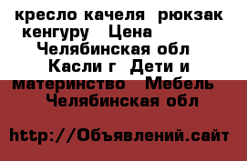 кресло-качеля, рюкзак кенгуру › Цена ­ 3 500 - Челябинская обл., Касли г. Дети и материнство » Мебель   . Челябинская обл.